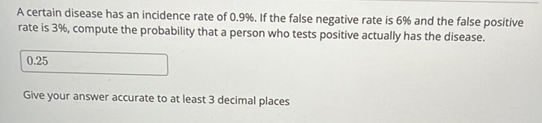 A certain disease has an incidence rate of \( 0.9 \% \). If the false negative rate is \( 6 \% \) and the false positive rate is \( 3 \% \), compute the probability that a person who tests positive actually has the disease.
\( 0.25 \)
Give your answer accurate to at least 3 decimal places