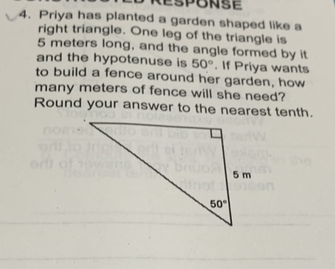 4. Priya has planted a garden shaped like a right triangle. One leg of the triangle is 5 meters long, and the angle formed by it and the hypotenuse is \( 50^{\circ} \). If Priya wants to build a fence around her garden, how many meters of fence will she need? Round your answer to the nearest tenth.