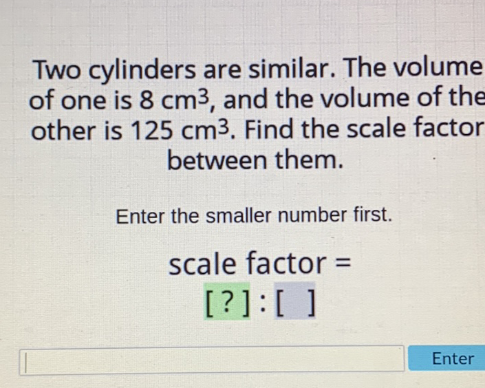 Two cylinders are similar. The volume of one is \( 8 \mathrm{~cm}^{3} \), and the volume of the other is \( 125 \mathrm{~cm}^{3} \). Find the scale factor between them.
Enter the smaller number first.
scale factor \( = \)
[?]: [ ]
Enter
