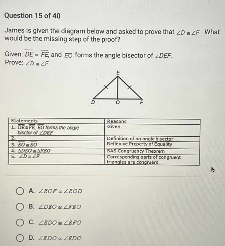 Question 15 of 40
James is given the diagram below and asked to prove that \( \angle D \cong \angle F \). What would be the missing step of the proof?
Given: \( \overline{D E} \simeq \overline{F E} \), and \( \overline{E O} \) forms the angle bisector of \( \angle D E F \).
Prove: \( \angle D \cong \angle F \)
\begin{tabular}{l}
\begin{tabular}{|l} 
Statements \\
1. \( \overline{\mathrm{DE}} \cong \overline{\overline{F B}}, \overline{\mathrm{EO}} \) forms the angle \\
bisctor of \( \angle \mathrm{DEF} \)
\end{tabular} \\
\hline 2. \\
\hline 3. \( \overline{\overline{B O}} \cong \overline{\overline{B O}} \) \\
\hline 4. \( \triangle D E O \cong \triangle F E O \) \\
\hline 5. \( \angle D \cong \angle F \) \\
A. \( \angle E O F \cong \angle E O D \)
\end{tabular}
B. \( \angle D E O \cong \angle F E O \)
C. \( \angle E D O \cong \angle E F O \)
D. \( \angle E D O \cong \angle E D O \)