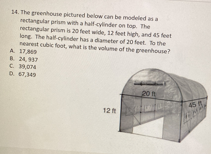 14. The greenhouse pictured below can be modeled as a rectangular prism with a half-cylinder on top. The rectangular prism is 20 feet wide, 12 feet high, and 45 feet long. The half-cylinder has a diameter of 20 feet. To the nearest cubic foot, what is the volume of the greenhouse?
A. 17,869
B. 24,937
C. 39,074
D. 67,349