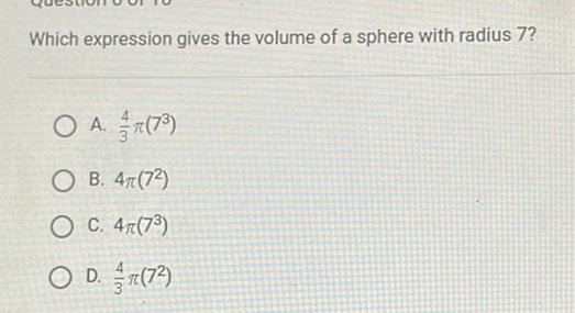 Which expression gives the volume of a sphere with radius 7 ?
A. \( \frac{4}{3} \pi\left(7^{3}\right) \)
B. \( 4 \pi\left(7^{2}\right) \)
C. \( 4 \pi\left(7^{3}\right) \)
D. \( \frac{4}{3} \pi\left(7^{2}\right) \)