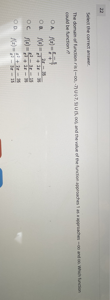 22
Select the correct answer.
The domain of function \( r \) is \( (-\infty,-7) \cup(-7,5) \cup(5, \infty) \), and the value of the function approaches 1 as \( x \) approaches \( -\infty \) and \( \infty \). Which function could be function \( r \) ?
A. \( f(x)=\frac{x-5}{x+7} \)
B. \( f(x)=\frac{2 x-35}{x^{2}+2 x-35} \)
C. \( f(x)=\frac{x^{2}-3 x-15}{x^{2}+2 x-35} \)
D. \( f(x)=\frac{x^{2}+2 x-35}{x^{2}-3 x-15} \)