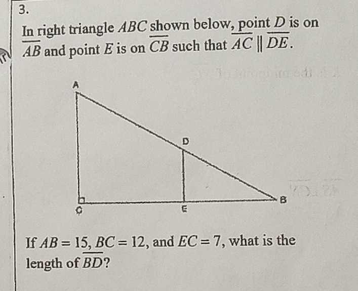 \( 3 . \)
In right triangle \( A B C \) shown below, point \( D \) is on \( \overline{A B} \) and point \( E \) is on \( \overline{C B} \) such that \( \overline{A C} \| \overline{D E} \).
If \( A B=15, B C=12 \), and \( E C=7 \), what is the length of \( \overline{B D} \) ?