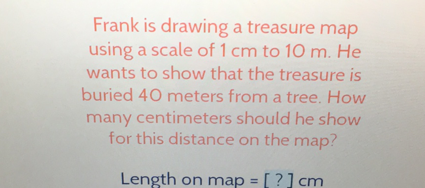 Frank is drawing a treasure map using a scale of \( 1 \mathrm{~cm} \) to \( 10 \mathrm{~m} \). He wants to show that the treasure is buried 40 meters from a tree. How many centimeters should he show for this distance on the map?
Length on \( \operatorname{map}=[?] \mathrm{cm} \)
