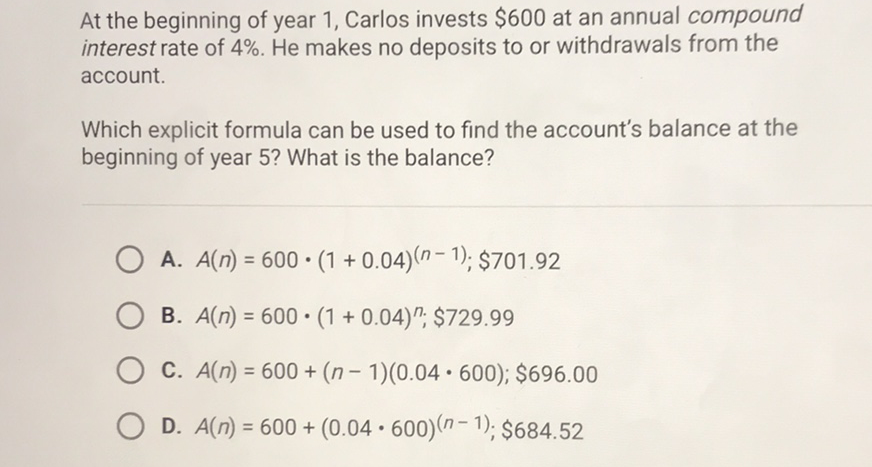 At the beginning of year 1 , Carlos invests \( \$ 600 \) at an annual compound interest rate of \( 4 \% \). He makes no deposits to or withdrawals from the account.

Which explicit formula can be used to find the account's balance at the beginning of year 5 ? What is the balance?
A. \( A(n)=600 \cdot(1+0.04)^{(n-1)} ; \$ 701.92 \)
B. \( A(n)=600 \cdot(1+0.04)^{n} ; \$ 729.99 \)
C. \( A(n)=600+(n-1)(0.04 \cdot 600) ; \$ 696.00 \)
D. \( A(n)=600+(0.04 \cdot 600)^{(n-1)} ; \$ 684.52 \)