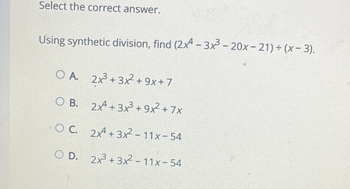 Select the correct answer.
Using synthetic division, find \( \left(2 x^{4}-3 x^{3}-20 x-21\right) \div(x-3) \)
A. \( 2 x^{3}+3 x^{2}+9 x+7 \)
B. \( 2 x^{4}+3 x^{3}+9 x^{2}+7 x \)
C. \( 2 x^{4}+3 x^{2}-11 x-54 \)
D. \( 2 x^{3}+3 x^{2}-11 x-54 \)