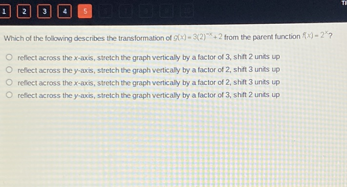 Which of the following describes the transformation of \( g(x)=3(2)^{-x}+2 \) from the parent function \( f(x)=2^{x} \) ?
reflect across the \( x \)-axis, stretch the graph vertically by a factor of 3 , shift 2 units up
reflect across the \( y \)-axis, stretch the graph vertically by a factor of 2 , shift 3 units up
reflect across the \( x \)-axis, stretch the graph vertically by a factor of 2 , shift 3 units up
reflect across the \( y \)-axis, stretch the graph vertically by a factor of 3 , shift 2 units up