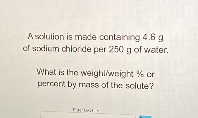 A solution is made containing \( 4.6 \mathrm{~g} \) of sodium chloride per \( 250 \mathrm{~g} \) of water.
What is the weight/weight \( \% \) or percent by mass of the solute?
Enter text here
