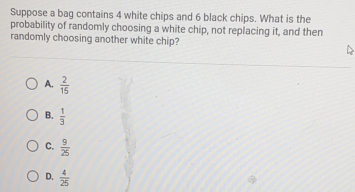 Suppose a bag contains 4 white chips and 6 black chips. What is the probability of randomly choosing a white chip, not replacing it, and then randomly choosing another white chip?
A. \( \frac{2}{15} \)
B. \( \frac{1}{3} \)
C. \( \frac{9}{25} \)
D. \( \frac{4}{25} \)