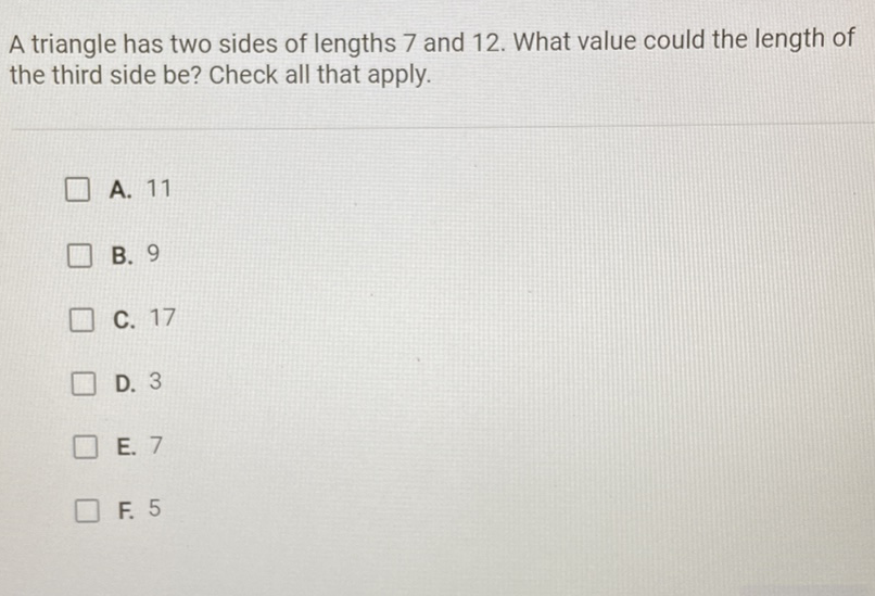 A triangle has two sides of lengths 7 and 12 . What value could the length of the third side be? Check all that apply.
A. 11
B. 9
C. 17
D. 3
E. 7
F. 5
