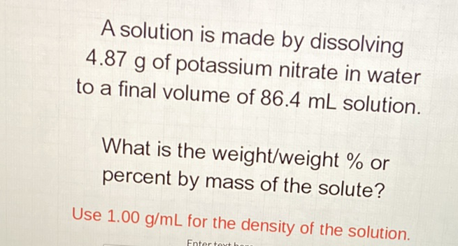 A solution is made by dissolving \( 4.87 \mathrm{~g} \) of potassium nitrate in water to a final volume of \( 86.4 \mathrm{~mL} \) solution.
What is the weight/weight \% or percent by mass of the solute?
Use \( 1.00 \mathrm{~g} / \mathrm{mL} \) for the density of the solution.