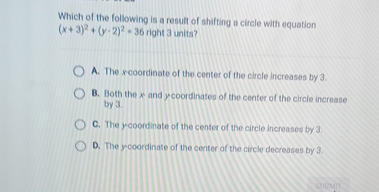 Which of the following is a result of shifting a circle with equation \( (x+3)^{2}+(y-2)^{2}=36 \) right 3 unite?

A. The \( x \) coordinate of the center of the circle increases by 3 .
B. Both the \( x \) and \( y \) coordinates of the center of the circle increase by \( 3 . \)
C. The y coordinate of the center of the circle increases by 3 .
D. The y coordinate of the center of the circle decreases by \( 3 . \)