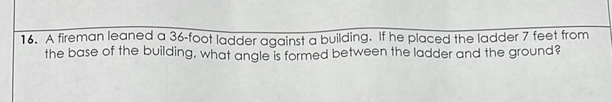 16. A fireman leaned a 36 -foot ladder against a building. If he placed the ladder 7 feet from the base of the building, what angle is formed between the ladder and the ground?