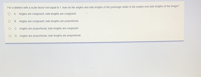 For a dilation with a scale factor not equal to 1, how do the angles and side lengths of the preimage relate to the angles and side lengths of the image?
A. Angles are congruent; side lengths are congruent.
B. Angles are congruent, side lengths are proportional.
C. Angles are proportional; side lengths are congruent.
D. Angles are proportional; side lengths are proportional.