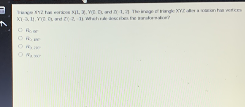 Triangle \( X Y Z \) has vertices \( X(1,3), Y(0,0) \), and \( Z(-1,2) \). The image of triangle \( X Y Z \) after a rotation has vertices \( X^{\prime}(-3,1), Y^{\top}(0,0) \), and \( Z^{\prime}(-2,-1) \). Which rule describes the transformation?
\( R_{0}, 90^{*} \)
\( R 0,180^{\circ} \)
\( R_{0,270^{*}} \)
\( R_{0,360^{\circ}} \)