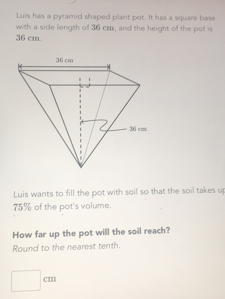 Luis has a pyramid shaped plant pot. It has a square base with a side length of \( 36 \mathrm{~cm} \), and the height of the pot is \( 36 \mathrm{~cm} \).
Luis wants to fill the pot with soil so that the soil takes up \( 75 \% \) of the pot's volume.
How far up the pot will the soil reach? Round to the nearest tenth.
\( \mathrm{cm} \)