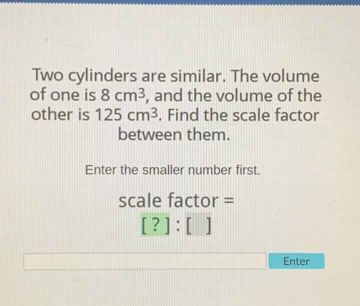 Two cylinders are similar. The volume of one is \( 8 \mathrm{~cm}^{3} \), and the volume of the other is \( 125 \mathrm{~cm}^{3} \). Find the scale factor between them.
Enter the smaller number first.
scale factor =
[?]: [ ]
Enter