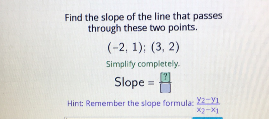 Find the slope of the line that passes through these two points.
\[
(-2,1) ;(3,2)
\]
Simplify completely.
\[
\text { Slope }=\frac{[?]}{[]}
\]
Hint: Remember the slope formula: \( \frac{y_{2}-y_{1}}{x_{2}-x_{1}} \)