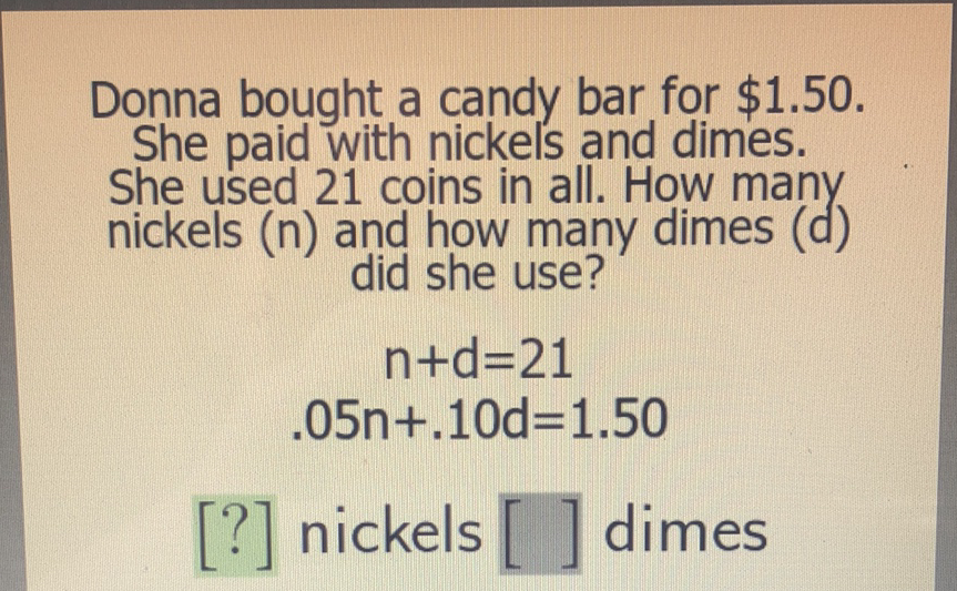 Donna bought a candy bar for \( \$ 1.50 \). She paid with nickels and dimes. She used 21 coins in all. How many nickels ( \( n \) ) and how many did she use?
\[
\begin{array}{c}
n+d=21 \\
.05 n+.10 d=1.50
\end{array}
\]
[?] nickels [ ] dimes