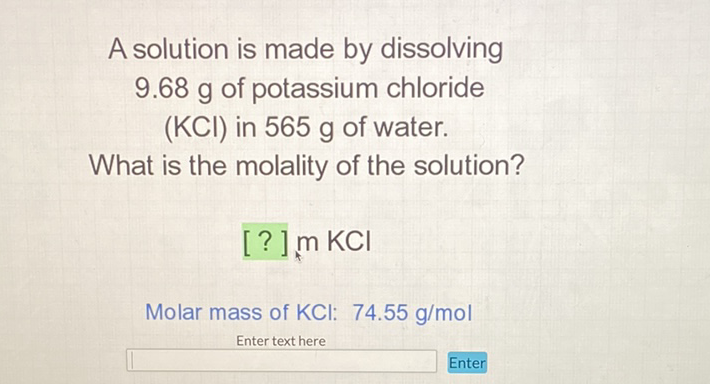 A solution is made by dissolving \( 9.68 \mathrm{~g} \) of potassium chloride (KCI) in \( 565 \mathrm{~g} \) of water.
What is the molality of the solution?
[?] \( \mathrm{m} \mathrm{KCl} \)
Molar mass of KCl: \( 74.55 \mathrm{~g} / \mathrm{mol} \)
Enter text here