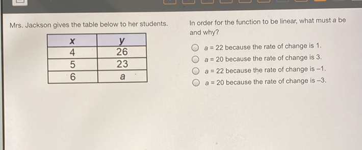 Mrs. Jackson gives the table below to her students. In order for the function to be linear, what must a be
\begin{tabular}{|c|c|}
\hline\( x \) & \( y \) \\
\hline 4 & 26 \\
\hline 5 & 23 \\
\hline 6 & \( a \) \\
\hline
\end{tabular}
\( a=22 \) because the rate of change is 1 .
\( a=20 \) because the rate of change is 3 .
\( a=20 \) because the rate of change is \( -3 \)