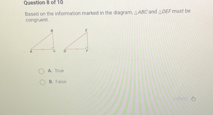 Based on the information marked in the diagram, \( \triangle A B C \) and \( \triangle D E F \) must be congruent.
A. True
B. False