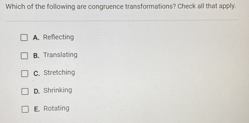 Which of the following are congruence transformations? Check all that apply.
A. Reflecting
B. Translating
C. Stretching
D. Shrinking
E. Rotating