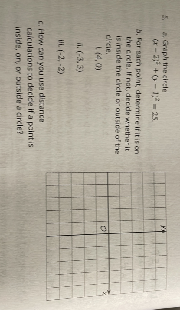 5. a. Graph the circle
\[
(x-2)^{2}+(y-1)^{2}=25
\]
b. For each point, determine if it is on the circle. If not, decide whether it is inside the circle or outside of the circle.
1. \( (4,0) \)
II. \( (-3,3) \)
iii. \( (-2,-2) \)
c. How can you use distance
calculations to decide if a point is
inside, on, or outside a circle?