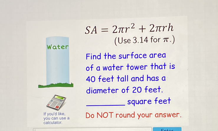 \( S A=2 \pi r^{2}+2 \pi r h \)
\( ( \) Use \( 3.14 \) for \( \pi .) \)
Find the surface area
of a water tower that is
40 feet tall and has a
diameter of 20 feet.
Do NOT round your answer.