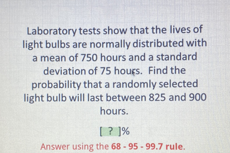 Laboratory tests show that the lives of light bulbs are normally distributed with a mean of 750 hours and a standard deviation of 75 hours. Find the probability that a randomly selected light bulb will last between 825 and 900 hours.
[ ? ]\%
Answer using the \( 68-95-99.7 \) rule.