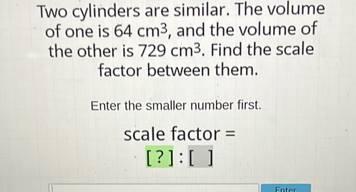 Two cylinders are similar. The volume of one is \( 64 \mathrm{~cm}^{3} \), and the volume of the other is \( 729 \mathrm{~cm}^{3} \). Find the scale factor between them.
Enter the smaller number first.
scale factor \( = \)
[?]: []