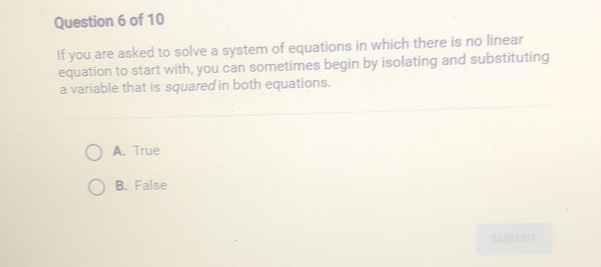 Question 6 of 10
If you are asked to solve a system of equations in which there is no linear equation to start with, you can sometimes begin by isolating and substituting a variable that is squared in both equations.
A. True
B. False
