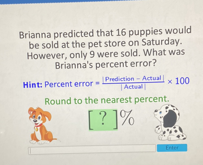 Brianna predicted that 16 puppies would be sold at the pet store on Saturday. However, only 9 were sold. What was Brianna's percent error?

Hint: Percent error \( =\frac{\mid \text { Prediction }-\text { Actual } \mid}{\mid \text { Actual } \mid} \times 100 \) Round to the nearest percent.