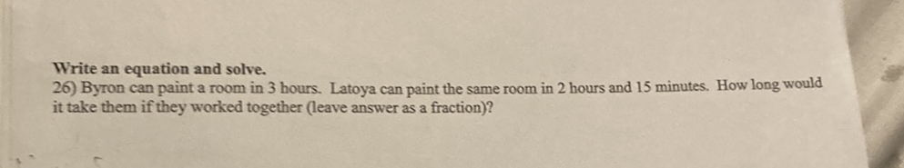 Write an equation and solve.
26) Byron can paint a room in 3 hours. Latoya can paint the same room in 2 hours and 15 minutes. How long would it take them if they worked together (leave answer as a fraction)?