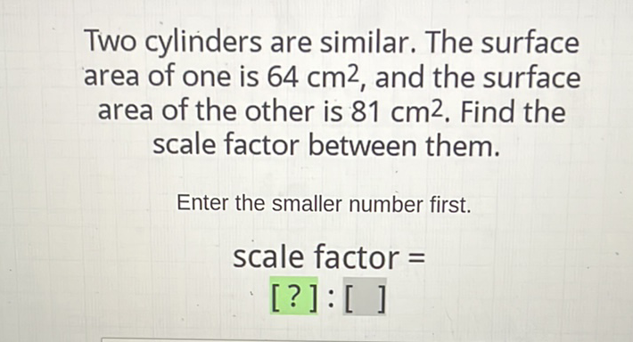 Two cylinders are similar. The surface area of one is \( 64 \mathrm{~cm}^{2} \), and the surface area of the other is \( 81 \mathrm{~cm}^{2} \). Find the scale factor between them.
Enter the smaller number first.
scale factor \( = \)
[?] : []
