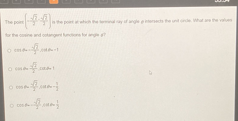 The point \( \left(-\frac{\sqrt{2}}{2}, \frac{\sqrt{2}}{2}\right) \) is the point at which the terminal ray of angle \( \theta \) intersects the unit circle. What are the values for the cosine and cotangent functions for angle \( \theta \) ?
\( \cos \theta=-\frac{\sqrt{2}}{2}, \cot \theta=-1 \)
\( \cos \theta=\frac{\sqrt{2}}{2}, \cot \theta=1 \)
\( \cos \theta=\frac{\sqrt{2}}{2}, \cot \theta=-\frac{1}{2} \)
\( \cos \theta=-\frac{\sqrt{2}}{2}, \cot \theta=\frac{1}{2} \)