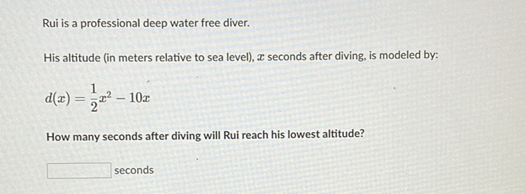 Rui is a professional deep water free diver.
His altitude (in meters relative to sea level), \( \boldsymbol{x} \) seconds after diving, is modeled by:
\[
d(x)=\frac{1}{2} x^{2}-10 x
\]
How many seconds after diving will Rui reach his lowest altitude?
seconds