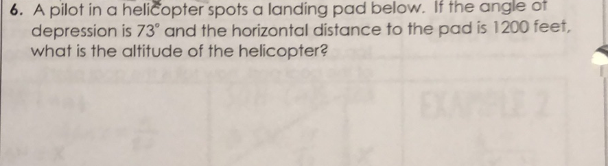 6. A pilot in a helicopter spots a landing pad below. If the angle of depression is \( 73^{\circ} \) and the horizontal distance to the pad is 1200 feet, what is the altitude of the helicopter?