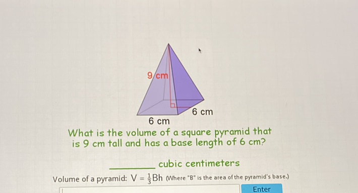 What is the volume of a square pyramid that is \( 9 \mathrm{~cm} \) tall and has a base length of \( 6 \mathrm{~cm} \) ?
cubic centimeters
Volume of a pyramid: \( V=\frac{1}{3} B h \) Where "B" is the area of the pyramid's base.)
Enter