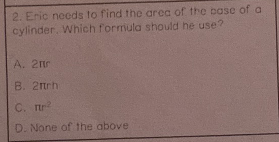 2. Eric needs to find the area of the case of a cylinder. Which formula should he use?
A. \( 2 \pi \)
B. \( 2 \pi r h \)
C. \( \pi r^{2} \)
D. None of the above