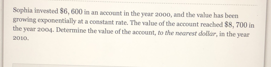 Sophia invested \( \$ 6,600 \) in an account in the year 2000 , and the value has been growing exponentially at a constant rate. The value of the account reached \( \$ 8,700 \) in the year 2004. Determine the value of the account, to the nearest dollar, in the year \( 2010 . \)