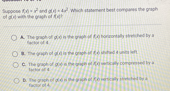 Suppose \( f(x)=x^{2} \) and \( g(x)=4 x^{2} \). Which statement best compares the graph of \( g(x) \) with the graph of \( f(x) \) ?

A. The graph of \( g(x) \) is the graph of \( f(x) \) horizontally stretched by a factor of 4 .
B. The graph of \( g(x) \) is the graph of \( f(x) \) shifted 4 units left.
C. The graph of \( g(x) \) is the graph of \( f(x) \) vertically compressed by a factor of 4 .
D. The graph of \( g(x) \) is the graph of \( f(x) \) vertically stretched by a factor of \( 4 . \)