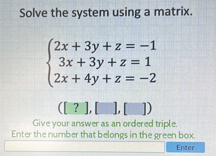 Solve the system using a matrix.
\[
\left\{\begin{array}{c}
2 x+3 y+z=-1 \\
3 x+3 y+z=1 \\
2 x+4 y+z=-2
\end{array}\right.
\]
\( ([?],[],[]) \)
Give your answer as an ordered triple.
Enter the number that belongs in the green box.