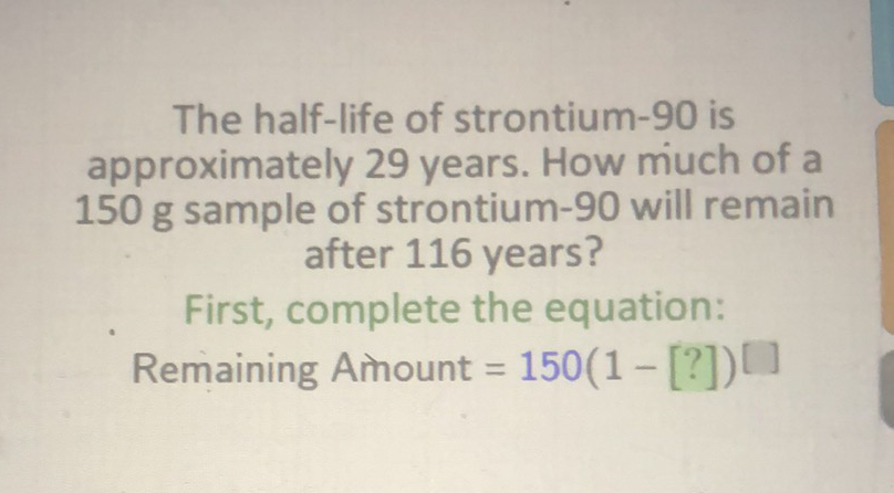 The half-life of strontium-90 is approximately 29 years. How much of a \( 150 \mathrm{~g} \) sample of strontium-90 will remain after 116 years?
First, complete the equation:
Remaining Amount \( \left.=150(1-[?])^{[}\right] \)