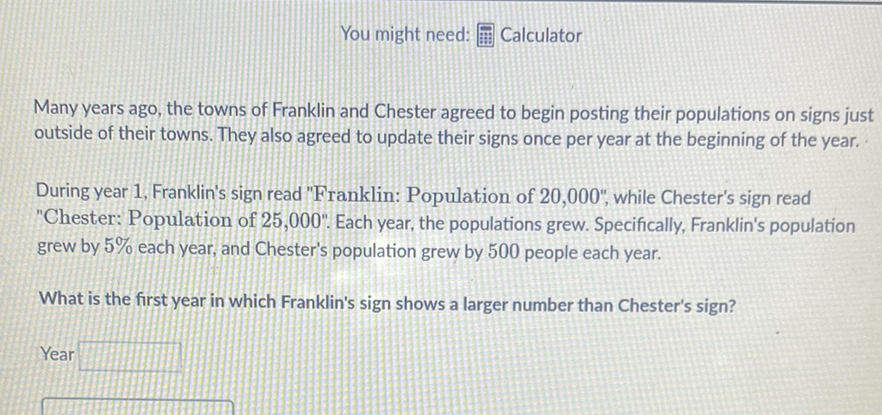 You might need:
Many years ago, the towns of Franklin and Chester agreed to begin posting their populations on signs just outside of their towns. They also agreed to update their signs once per year at the beginning of the year.
During year 1, Franklin's sign read "Franklin: Population of 20,000", while Chester's sign read "Chester: Population of 25,000". Each year, the populations grew. Specifically, Franklin's population grew by \( 5 \% \) each year, and Chester's population grew by 500 people each year.
What is the first year in which Franklin's sign shows a larger number than Chester's sign?
Year