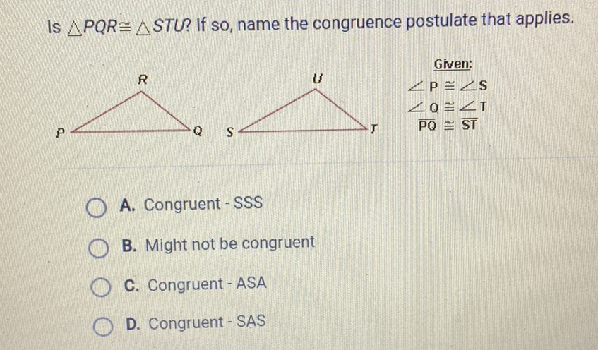 Is \( \triangle P Q R \cong \triangle S T U \) ? If so, name the congruence postulate that applies.
A. Congruent - SSS
B. Might not be congruent
C. Congruent-ASA
D. Congruent - SAS