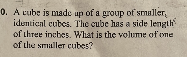 0. A cube is made up of a group of smaller, identical cubes. The cube has a side length of three inches. What is the volume of one of the smaller cubes?