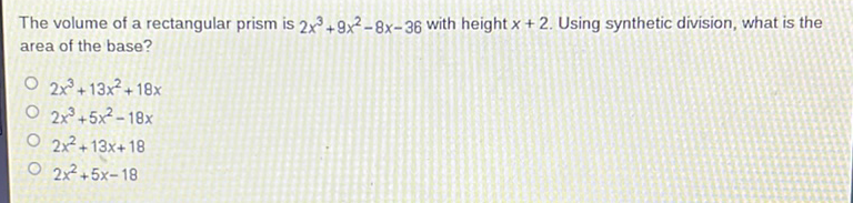 The volume of a rectangular prism is \( 2 x^{3}+9 x^{2}-8 x-36 \) with height \( x+2 \). Using synthetic division, what is the area of the base?
\( 2 x^{3}+13 x^{2}+18 x \)
\( 2 x^{3}+5 x^{2}-18 x \)
\( 2 x^{2}+13 x+18 \)
\( 2 x^{2}+5 x-18 \)