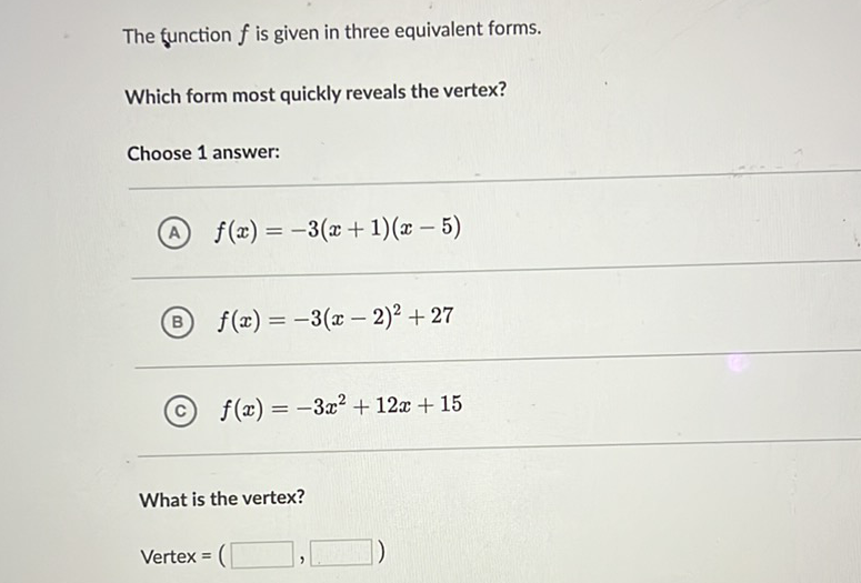 The function \( f \) is given in three equivalent forms.
Which form most quickly reveals the vertex?
Choose 1 answer:
(A) \( f(x)=-3(x+1)(x-5) \)
(B) \( f(x)=-3(x-2)^{2}+27 \)
(C) \( f(x)=-3 x^{2}+12 x+15 \)
What is the vertex?
\[
\text { Vertex }=(
\]